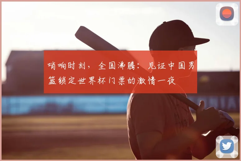 哨响时刻,全国沸腾:见证中国男篮锁定世界杯门票的激情一夜