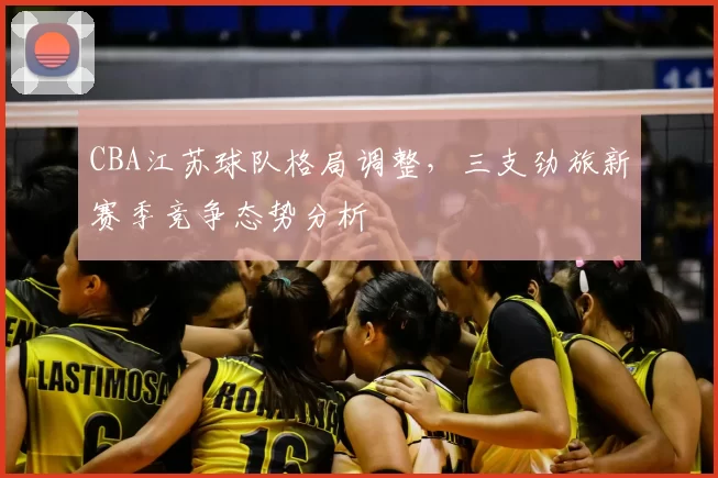 CBA江苏球队格局调整,三支劲旅新赛季竞争态势分析