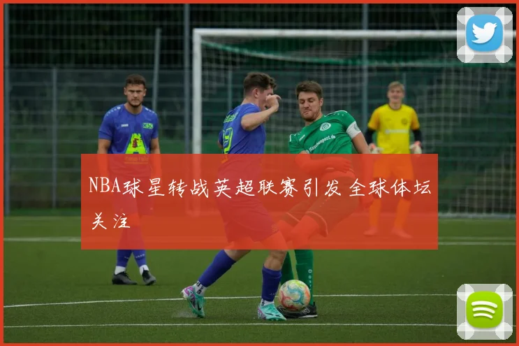 NBA球星转战英超联赛引发全球体坛关注