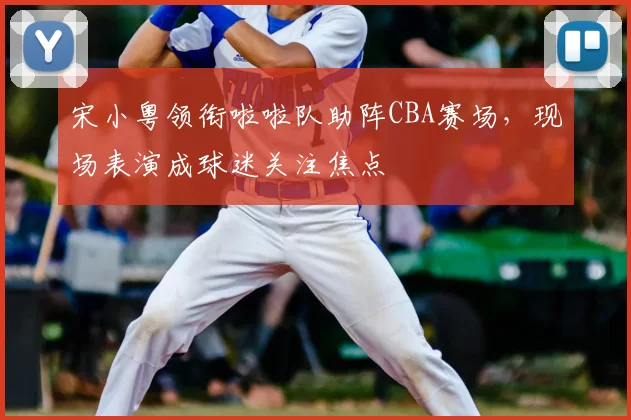 宋小粤领衔啦啦队助阵CBA赛场,现场表演成球迷关注焦点