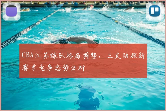 CBA江苏球队格局调整,三支劲旅新赛季竞争态势分析
