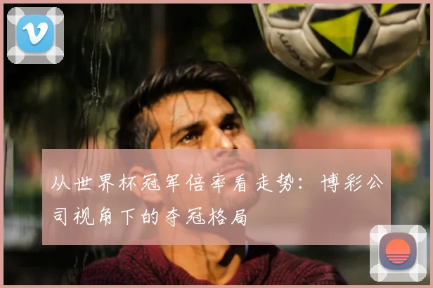 从世界杯冠军倍率看走势:博彩公司视角下的夺冠格局