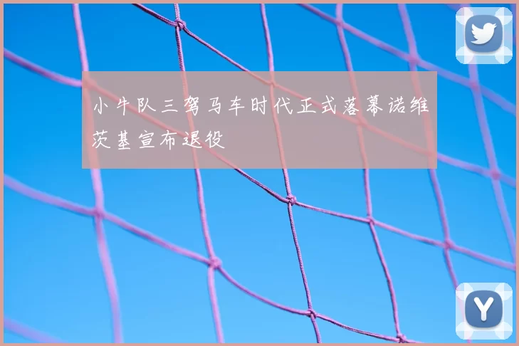 小牛队三驾马车时代正式落幕诺维茨基宣布退役