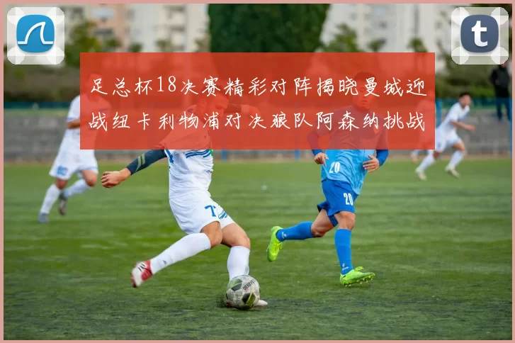 足总杯18决赛精彩对阵揭晓曼城迎战纽卡利物浦对决狼队阿森纳挑战英甲球队