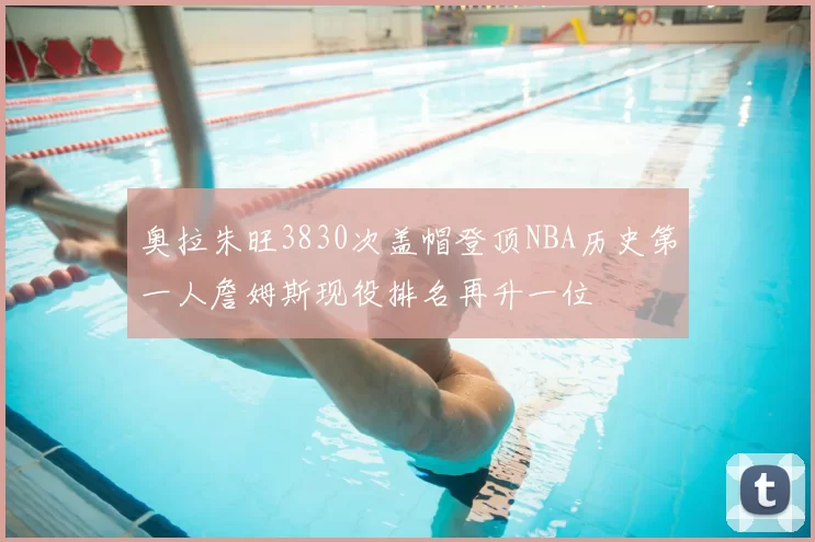 奥拉朱旺3830次盖帽登顶NBA历史第一人詹姆斯现役排名再升一位