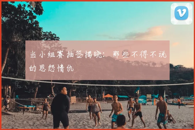 当小组赛抽签揭晓:那些不得不说的恩怨情仇