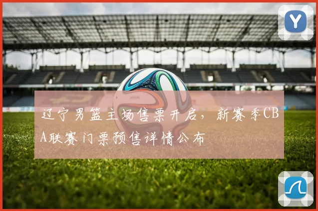 辽宁男篮主场售票开启，新赛季CBA联赛门票预售详情公布