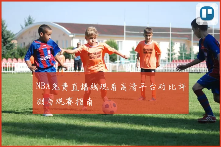 NBA免费直播线观看高清平台对比评测与观赛指南