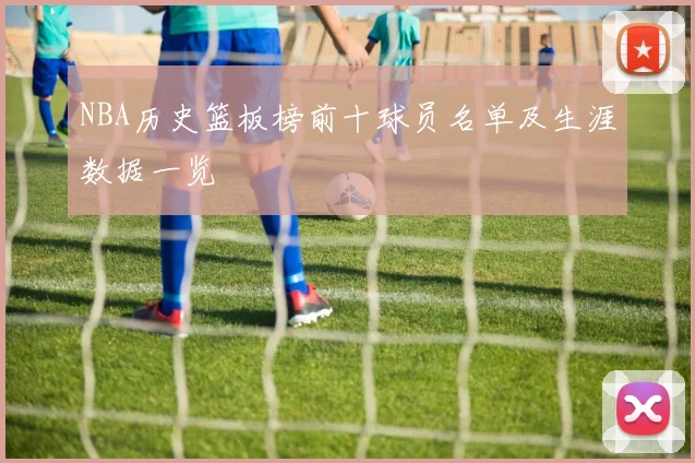 NBA历史篮板榜前十球员名单及生涯数据一览