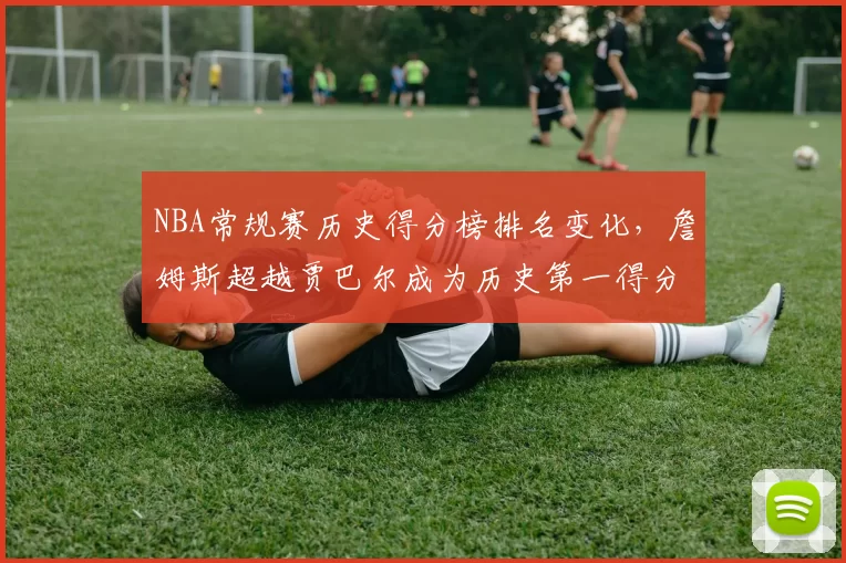 NBA常规赛历史得分榜排名变化，詹姆斯超越贾巴尔成为历史第一得分手