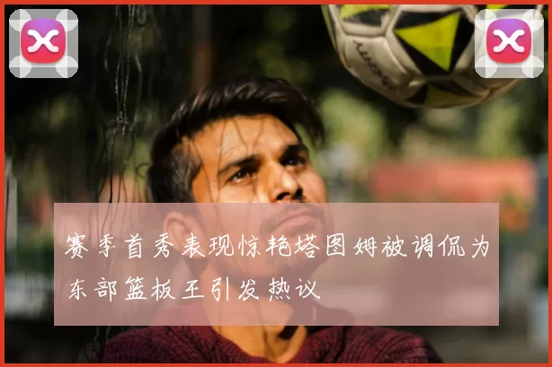 赛季首秀表现惊艳塔图姆被调侃为东部篮板王引发热议