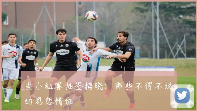 当小组赛抽签揭晓:那些不得不说的恩怨情仇