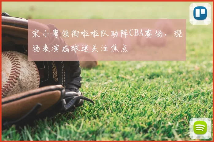 宋小粤领衔啦啦队助阵CBA赛场,现场表演成球迷关注焦点