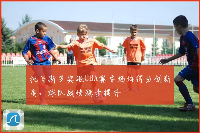 托马斯罗宾逊CBA赛季场均得分创新高，球队战绩稳步提升