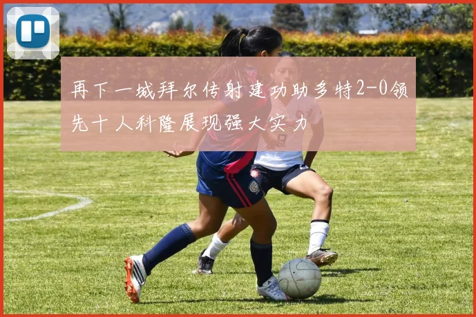 再下一城拜尔传射建功助多特2-0领先十人科隆展现强大实力