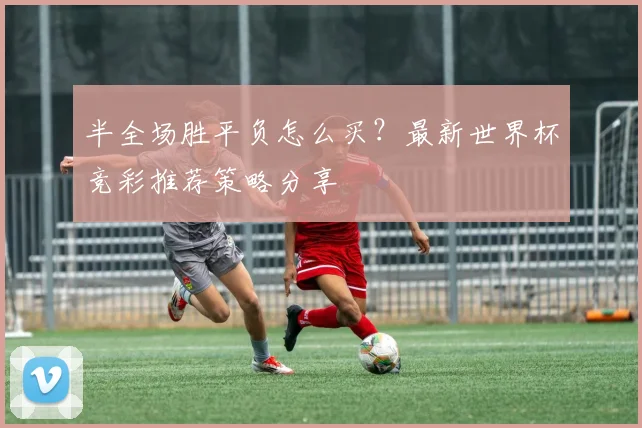 半全场胜平负怎么买？最新世界杯竞彩推荐策略分享