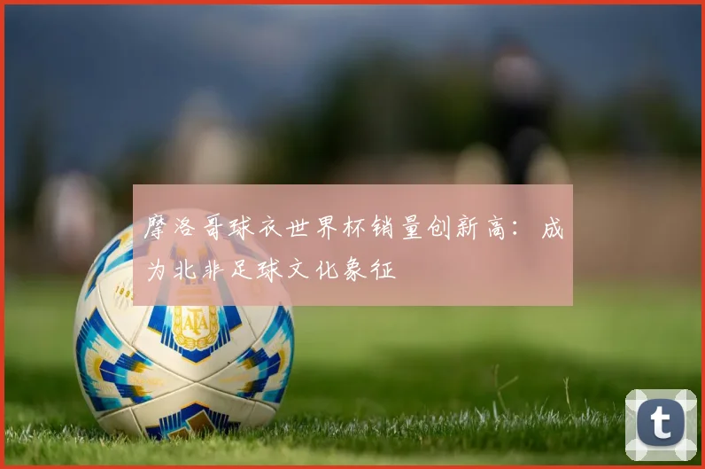 摩洛哥球衣世界杯销量创新高：成为北非足球文化象征