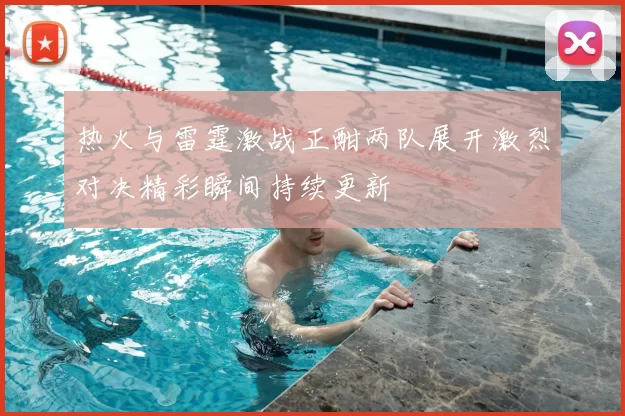 热火与雷霆激战正酣两队展开激烈对决精彩瞬间持续更新