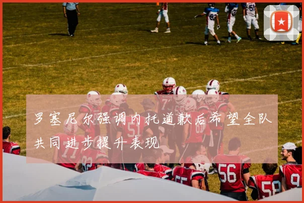 罗塞尼尔强调内托道歉后希望全队共同进步提升表现