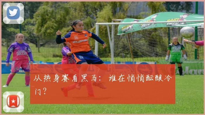 从热身赛看黑马:谁在悄悄酝酿冷门?