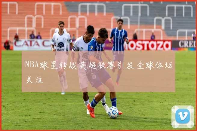 NBA球星转战英超联赛引发全球体坛关注