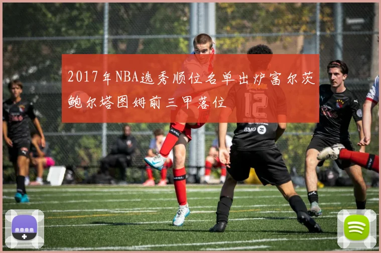 2017年NBA选秀顺位名单出炉富尔茨鲍尔塔图姆前三甲落位