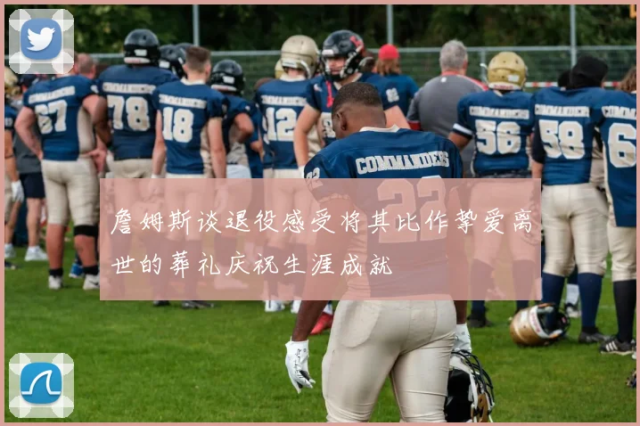詹姆斯谈退役感受将其比作挚爱离世的葬礼庆祝生涯成就