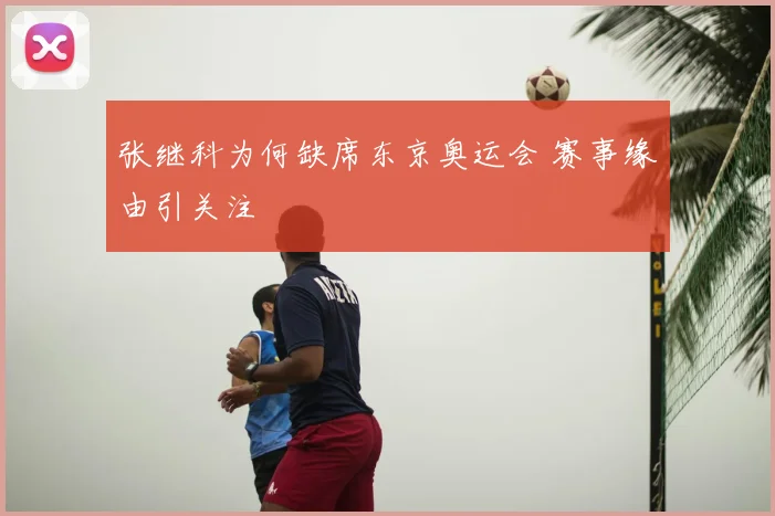 张继科为何缺席东京奥运会 赛事缘由引关注