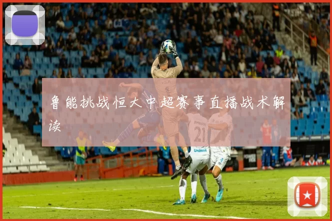 鲁能挑战恒大中超赛事直播战术解读