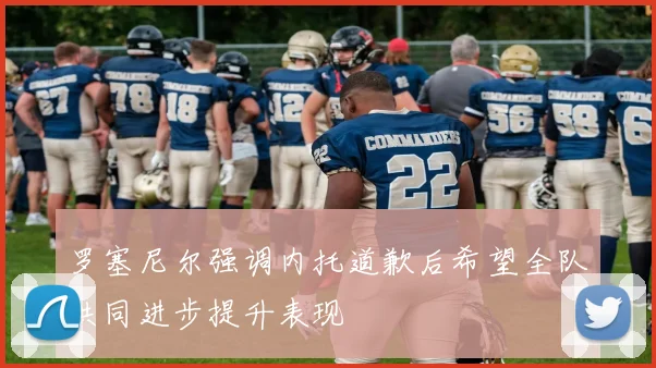 罗塞尼尔强调内托道歉后希望全队共同进步提升表现