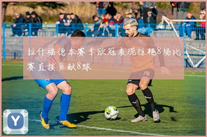 拉什福德本赛季欧冠表现惊艳8场比赛直接贡献8球