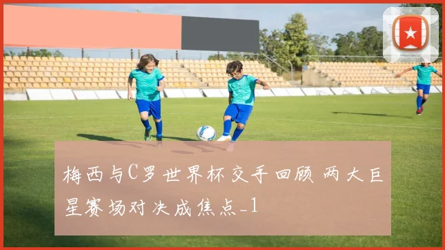 梅西与C罗世界杯交手回顾 两大巨星赛场对决成焦点_1