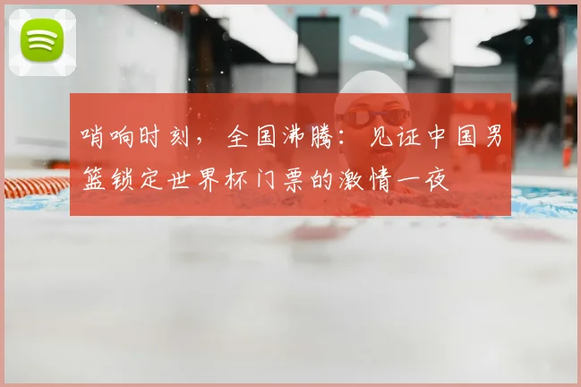 哨响时刻,全国沸腾:见证中国男篮锁定世界杯门票的激情一夜
