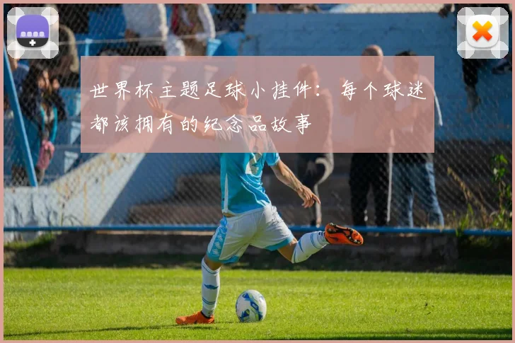 世界杯主题足球小挂件:每个球迷都该拥有的纪念品故事