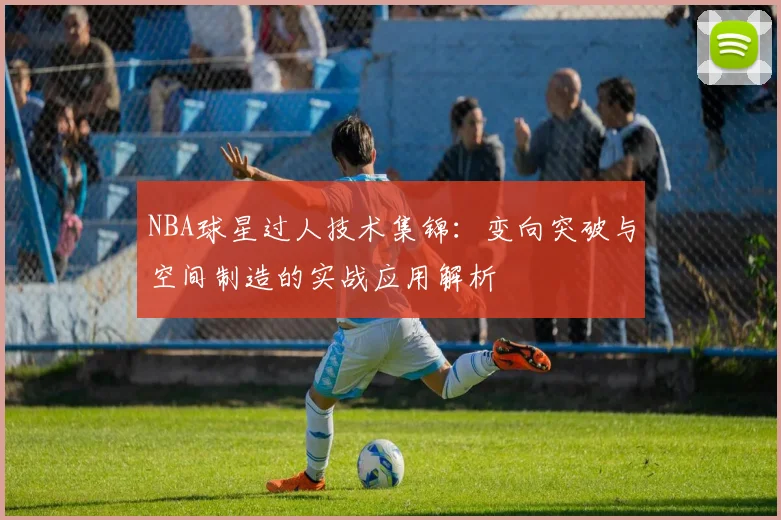 NBA球星过人技术集锦:变向突破与空间制造的实战应用解析