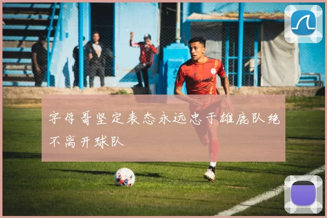 字母哥坚定表态永远忠于雄鹿队绝不离开球队