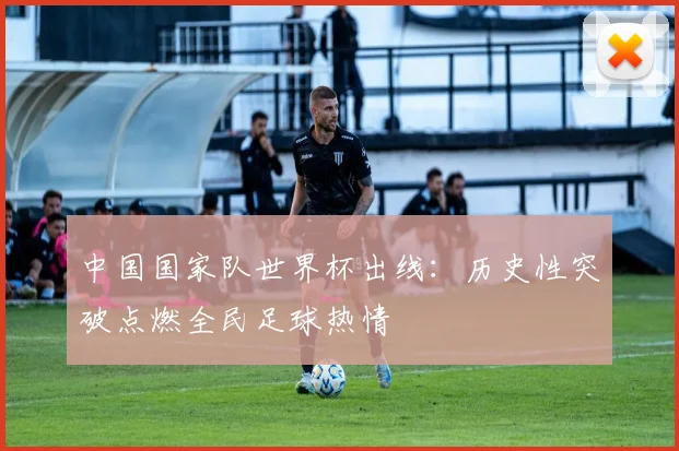 中国国家队世界杯出线：历史性突破点燃全民足球热情