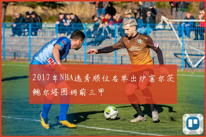 2017年NBA选秀顺位名单出炉富尔茨鲍尔塔图姆前三甲