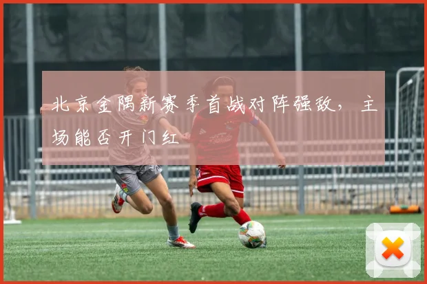 北京金隅新赛季首战对阵强敌,主场能否开门红