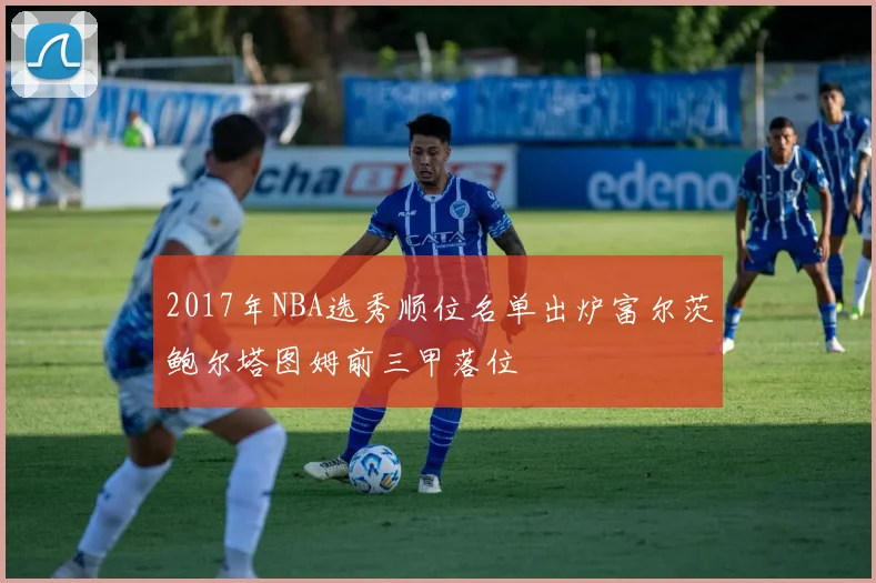 2017年NBA选秀顺位名单出炉富尔茨鲍尔塔图姆前三甲落位