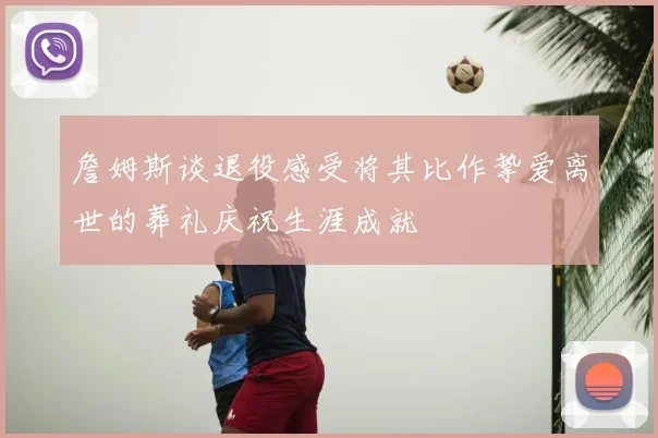 詹姆斯谈退役感受将其比作挚爱离世的葬礼庆祝生涯成就