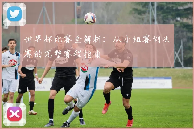 世界杯比赛全解析:从小组赛到决赛的完整赛程指南