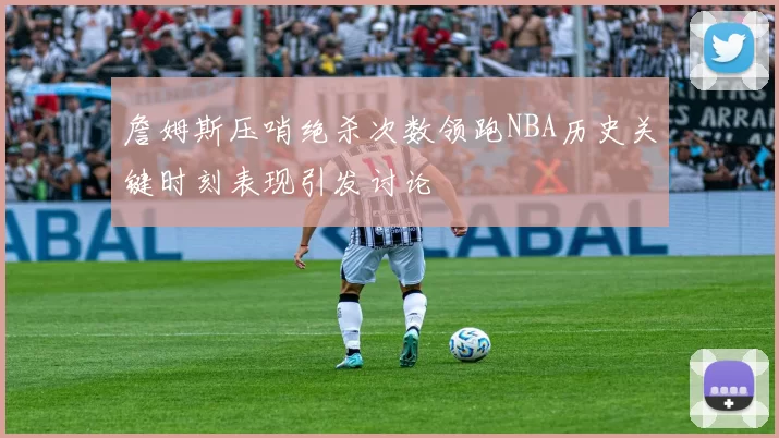 詹姆斯压哨绝杀次数领跑NBA历史关键时刻表现引发讨论