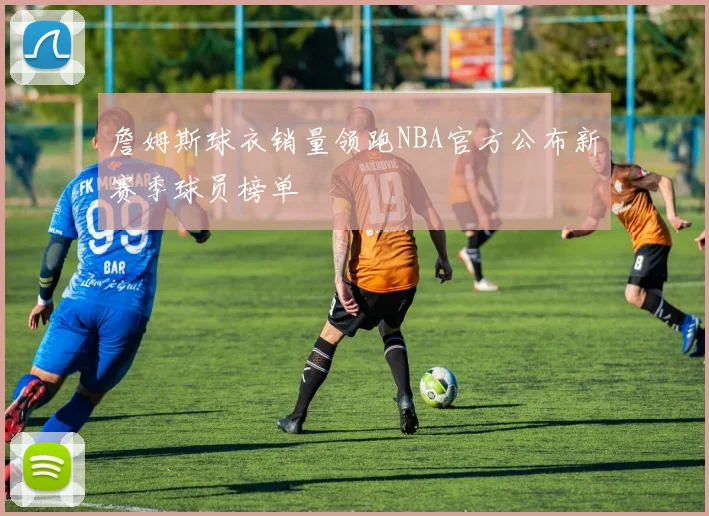 詹姆斯球衣销量领跑NBA官方公布新赛季球员榜单