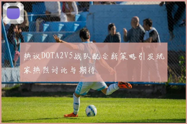 热议DOTA2V5战队配合新策略引发玩家热烈讨论与期待