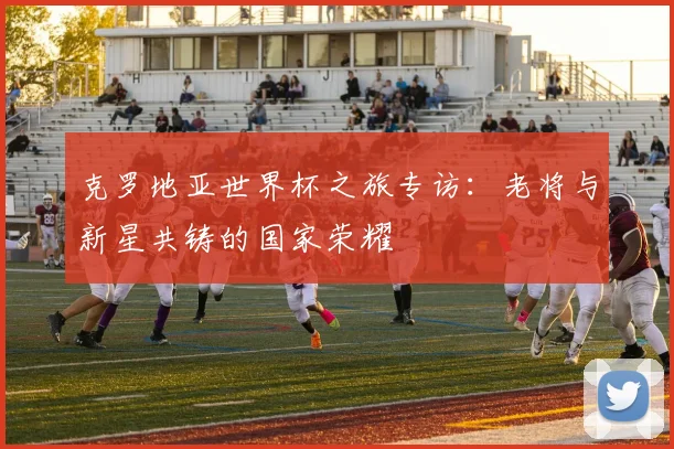 克罗地亚世界杯之旅专访：老将与新星共铸的国家荣耀