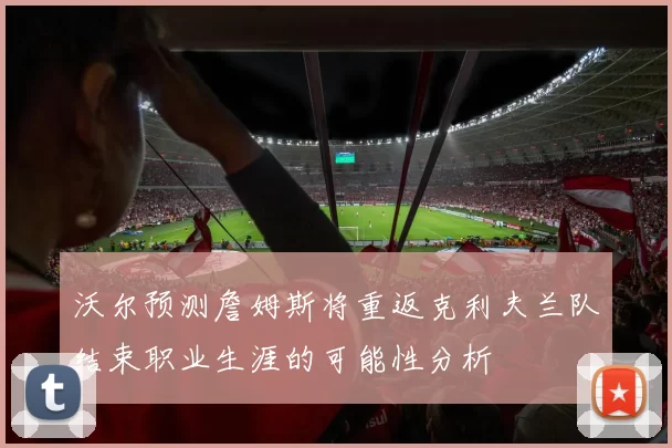 沃尔预测詹姆斯将重返克利夫兰队结束职业生涯的可能性分析