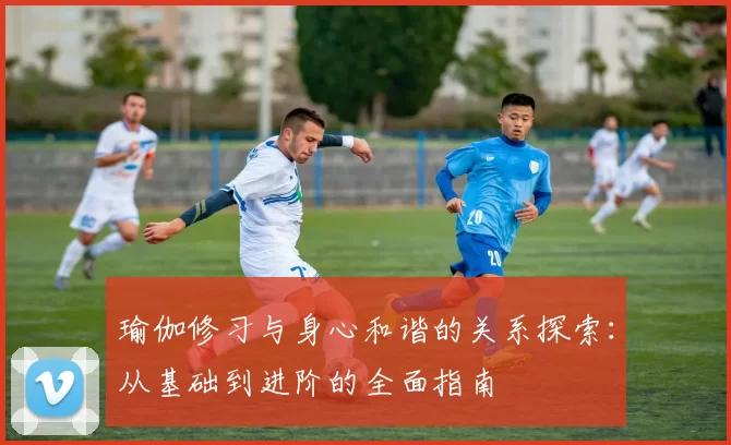 瑜伽修习与身心和谐的关系探索：从基础到进阶的全面指南