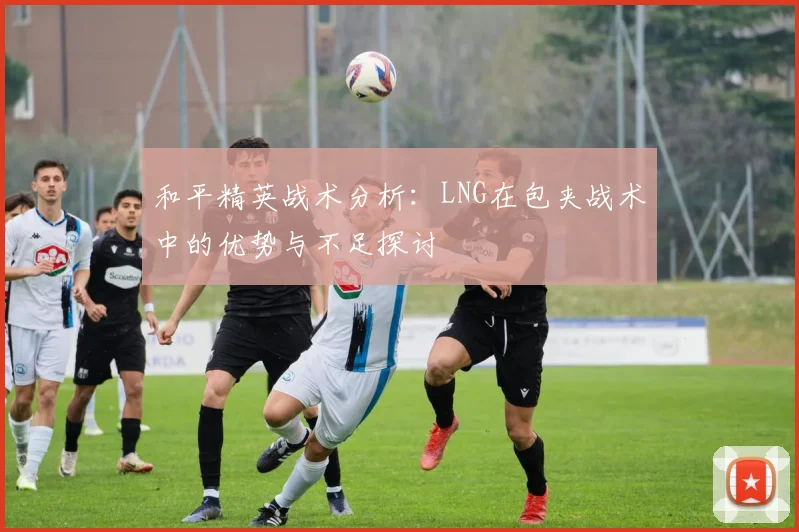 和平精英战术分析：LNG在包夹战术中的优势与不足探讨