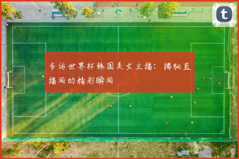 专访世界杯韩国美女主播:揭秘直播间的精彩瞬间